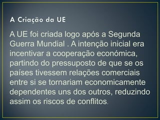 A UE foi criada logo após a Segunda
Guerra Mundial . A intenção inicial era
incentivar a cooperação económica,
partindo do pressuposto de que se os
países tivessem relações comerciais
entre si se tornariam economicamente
dependentes uns dos outros, reduzindo
assim os riscos de conflitos.
 