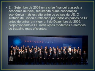• Em Setembro de 2008 uma crise financeira assola a
economia mundial, resultando numa cooperação
económica mais estreita entre os países da UE. O
Tratado de Lisboa é ratificado por todos os países da UE
antes de entrar em vigor a 1 de Dezembro de 2009,
proporcionando à UE instituições modernas e métodos
de trabalho mais eficientes.
 