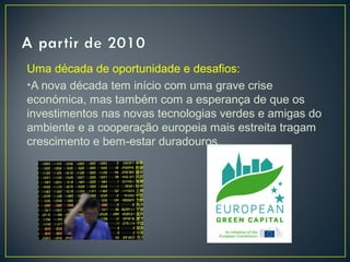 Uma década de oportunidade e desafios:
•A nova década tem início com uma grave crise
económica, mas também com a esperança de que os
investimentos nas novas tecnologias verdes e amigas do
ambiente e a cooperação europeia mais estreita tragam
crescimento e bem-estar duradouros.
 