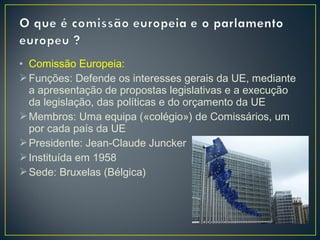 • Comissão Europeia:
Funções: Defende os interesses gerais da UE, mediante
a apresentação de propostas legislativas e a execução
da legislação, das políticas e do orçamento da UE
Membros: Uma equipa («colégio») de Comissários, um
por cada país da UE
Presidente: Jean‐Claude Juncker
Instituída em 1958
Sede: Bruxelas (Bélgica)
 