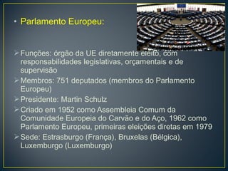 • Parlamento Europeu:
Funções: órgão da UE diretamente eleito, com
responsabilidades legislativas, orçamentais e de
supervisão
Membros: 751 deputados (membros do Parlamento
Europeu)
Presidente: Martin Schulz
Criado em 1952 como Assembleia Comum da
Comunidade Europeia do Carvão e do Aço, 1962 como
Parlamento Europeu, primeiras eleições diretas em 1979
Sede: Estrasburgo (França), Bruxelas (Bélgica),
Luxemburgo (Luxemburgo)
 