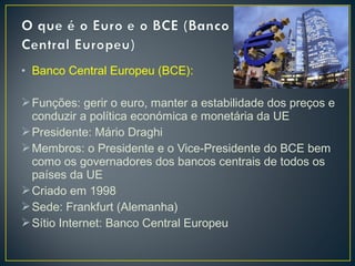 • Banco Central Europeu (BCE):
Funções: gerir o euro, manter a estabilidade dos preços e
conduzir a política económica e monetária da UE
Presidente: Mário Draghi
Membros: o Presidente e o Vice-Presidente do BCE bem
como os governadores dos bancos centrais de todos os
países da UE
Criado em 1998
Sede: Frankfurt (Alemanha)
Sítio Internet: Banco Central Europeu
 