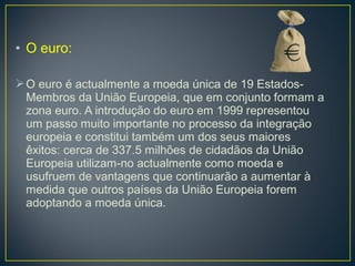• O euro:
O euro é actualmente a moeda única de 19 Estados-
Membros da União Europeia, que em conjunto formam a
zona euro. A introdução do euro em 1999 representou
um passo muito importante no processo da integração
europeia e constitui também um dos seus maiores
êxitos: cerca de 337.5 milhões de cidadãos da União
Europeia utilizam-no actualmente como moeda e
usufruem de vantagens que continuarão a aumentar à
medida que outros países da União Europeia forem
adoptando a moeda única.
 