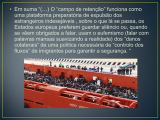 • Em suma “(…) O “campo de retenção” funciona como
uma plataforma preparatória de expulsão dos
estrangeiros indesejáveis , sobre o que lá se passa, os
Estados europeus preferem guardar silêncio ou, quando
se vêem obrigados a falar, usam o eufemismo (falar com
palavras mansas suavizando a realidade) dos “danos
colaterais” de uma política necessária de “controlo dos
fluxos” de imigrantes para garantir a segurança. “
 