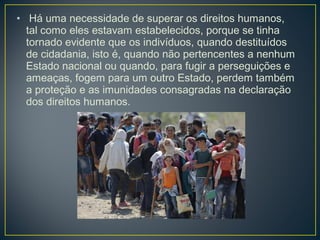• Há uma necessidade de superar os direitos humanos,
tal como eles estavam estabelecidos, porque se tinha
tornado evidente que os indivíduos, quando destituídos
de cidadania, isto é, quando não pertencentes a nenhum
Estado nacional ou quando, para fugir a perseguições e
ameaças, fogem para um outro Estado, perdem também
a proteção e as imunidades consagradas na declaração
dos direitos humanos.
 