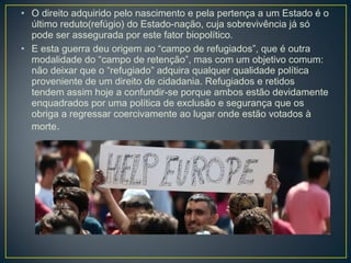 • O direito adquirido pelo nascimento e pela pertença a um Estado é o
último reduto(refúgio) do Estado-nação, cuja sobrevivência já só
pode ser assegurada por este fator biopolítico.
• E esta guerra deu origem ao “campo de refugiados”, que é outra
modalidade do “campo de retenção”, mas com um objetivo comum:
não deixar que o “refugiado” adquira qualquer qualidade política
proveniente de um direito de cidadania. Refugiados e retidos
tendem assim hoje a confundir-se porque ambos estão devidamente
enquadrados por uma política de exclusão e segurança que os
obriga a regressar coercivamente ao lugar onde estão votados à
morte.
 