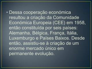 • Dessa cooperação económica
resultou a criação da Comunidade
Económica Europeia (CEE) em 1958,
então constituída por seis países:
Alemanha, Bélgica, França, Itália,
Luxemburgo e Países Baixos. Desde
então, assistiu-se à criação de um
enorme mercado único em
permanente evolução.
 