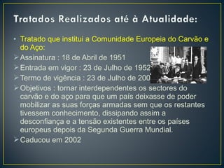 • Tratado que institui a Comunidade Europeia do Carvão e
do Aço:
Assinatura : 18 de Abril de 1951
Entrada em vigor : 23 de Julho de 1952
Termo de vigência : 23 de Julho de 2002
Objetivos : tornar interdependentes os sectores do
carvão e do aço para que um país deixasse de poder
mobilizar as suas forças armadas sem que os restantes
tivessem conhecimento, dissipando assim a
desconfiança e a tensão existentes entre os países
europeus depois da Segunda Guerra Mundial.
Caducou em 2002
 