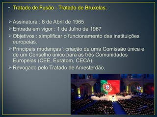 • Tratado de Fusão - Tratado de Bruxelas:
Assinatura : 8 de Abril de 1965
Entrada em vigor : 1 de Julho de 1967
Objetivos : simplificar o funcionamento das instituições
europeias.
Principais mudanças : criação de uma Comissão única e
de um Conselho único para as três Comunidades
Europeias (CEE, Euratom, CECA).
Revogado pelo Tratado de Amesterdão.
 