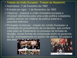 • Tratado da União Europeia - Tratado de Maastricht:
Assinatura : 7 de Fevereiro de 1992
Entrada em vigor : 1 de Novembro de 1993
Objetivos : preparar a união monetária europeia e
introduzir elementos para uma união política (cidadania,
política comum em matéria de política externa e
assuntos internos).
Principais mudanças : criação da «União Europeia» e
introdução do procedimento de co-decisão, que confere
mais peso ao Parlamento no processo de tomada de
decisão, novas formas de cooperação entre os governos
da UE, nomeadamente no quadro da defesa, da justiça e
dos assuntos internos.
 