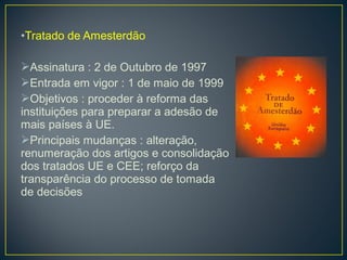 •Tratado de Amesterdão
Assinatura : 2 de Outubro de 1997
Entrada em vigor : 1 de maio de 1999
Objetivos : proceder à reforma das
instituições para preparar a adesão de
mais países à UE.
Principais mudanças : alteração,
renumeração dos artigos e consolidação
dos tratados UE e CEE; reforço da
transparência do processo de tomada
de decisões
 