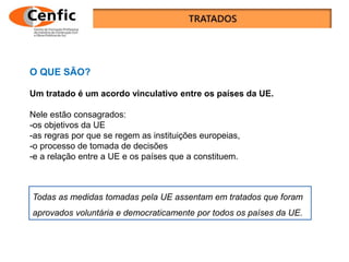 O QUE SÃO?
Um tratado é um acordo vinculativo entre os países da UE.
Nele estão consagrados:
-os objetivos da UE
-as regras por que se regem as instituições europeias,
-o processo de tomada de decisões
-e a relação entre a UE e os países que a constituem.
Todas as medidas tomadas pela UE assentam em tratados que foram
aprovados voluntária e democraticamente por todos os países da UE.
 