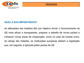 QUAL A SUA IMPORTÂNCIA?
As alterações aos tratados têm por objetivo tornar o funcionamento da
UE mais eficaz e transparente, preparar a adesão de novos países e
introduzir novas áreas de cooperação, como no caso da moeda única.
Ao abrigo dos tratados, as instituições europeias adotam a legislação
que, em seguida, é aplicada pelos países da UE.
 