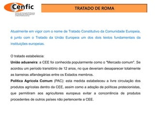 Atualmente em vigor com o nome de Tratado Constitutivo da Comunidade Europeia,
é junto com o Tratado da União Europeia um dos dois textos fundamentais da
instituições europeias.
O tratado estabelecia:
União aduaneira: a CEE foi conhecida popularmente como o "Mercado comum". Se
acordou um período transitório de 12 anos, no que deveriam desaparecer totalmente
as barreiras alfandegárias entre os Estados membros.
Política Agrícola Comum (PAC): esta medida estabeleceu a livre circulação dos
produtos agrícolas dentro da CEE, assim como a adoção de políticas protecionistas,
que permitiram aos agricultores europeus evitar a concorrência de produtos
procedentes de outros países não pertencente a CEE.
 
