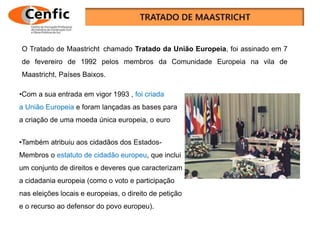 O Tratado de Maastricht chamado Tratado da União Europeia, foi assinado em 7
de fevereiro de 1992 pelos membros da Comunidade Europeia na vila de
Maastricht, Países Baixos.
•Com a sua entrada em vigor 1993 , foi criada
a União Europeia e foram lançadas as bases para
a criação de uma moeda única europeia, o euro
•Também atribuiu aos cidadãos dos Estados-
Membros o estatuto de cidadão europeu, que inclui
um conjunto de direitos e deveres que caracterizam
a cidadania europeia (como o voto e participação
nas eleições locais e europeias, o direito de petição
e o recurso ao defensor do povo europeu).
 