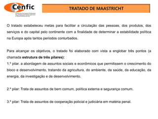 O tratado estabeleceu metas para facilitar a circulação das pessoas, dos produtos, dos
serviços e do capital pelo continente com a finalidade de determinar a estabilidade política
na Europa após tantos períodos conturbados.
Para alcançar os objetivos, o tratado foi elaborado com vista a englobar três pontos (a
chamada estrutura de três pilares):
1.º pilar. a abordagem de assuntos sociais e econômicos que permitissem o crescimento do
bloco e desenvolvimento, tratando da agricultura, do ambiente, da saúde, da educação, da
energia, da investigação e de desenvolvimento.
2.º pilar: Trata de assuntos de bem comum, política externa e segurança comum.
3.º pilar: Trata de assuntos de cooperação policial e judiciária em matéria penal.
 