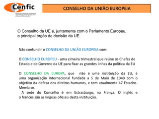 Não confundir o CONSELHO DA UNIÃO EUROPEIA com:
O CONSELHO EUROPEU - uma cimeira trimestral que reúne os Chefes de
Estado e de Governo da UE para fixar as grandes linhas da politica da EU
O CONSELHO DA EUROPA, que não é uma instituição da EU, é
uma organização internacional fundada a 5 de Maio de 1949 com o
objetivo da defesa dos direitos humanos, e tem atualmente 47 Estados-
Membros.
A sede do Conselho é em Estrasburgo, na França. O inglês e
o francês são as línguas oficiais desta instituição.
O Conselho da UE é, juntamente com o Parlamento Europeu,
o principal órgão de decisão da UE.
 