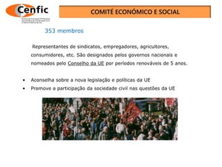 O Comité Económico e Social Europeu, a voz da
sociedade civil
Representantes de sindicatos, empregadores, agricultores,
consumidores, etc. São designados pelos governos nacionais e
nomeados pelo Conselho da UE por períodos renováveis de 5 anos.
• Aconselha sobre a nova legislação e políticas da UE
• Promove a participação da sociedade civil nas questões da UE
353 membros
 