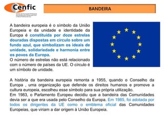A bandeira europeia é o símbolo da União
Europeia e da unidade e identidade da
Europa é constituída por doze estrelas
douradas dispostas em círculo sobre um
fundo azul, que simbolizam os ideais de
unidade, solidariedade e harmonia entre
os povos da Europa.
O número de estrelas não está relacionado
com o número de países da UE. O círculo é
um símbolo de unidade.
A história da bandeira europeia remonta a 1955, quando o Conselho da
Europa , uma organização que defende os direitos humanos e promove a
cultura europeia, escolheu esse símbolo para sua própria utilização.
Em 1983, o Parlamento Europeu decidiu que a bandeira das Comunidades
devia ser a que era usada pelo Conselho da Europa. Em 1985, foi adotada por
todos os dirigentes da UE como o emblema oficial das Comunidades
Europeias, que viriam a dar origem à União Europeia.
 