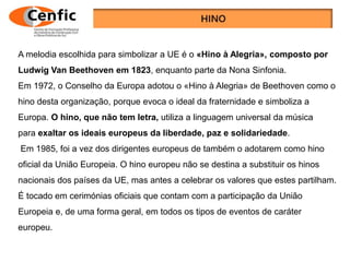 A melodia escolhida para simbolizar a UE é o «Hino à Alegria», composto por
Ludwig Van Beethoven em 1823, enquanto parte da Nona Sinfonia.
Em 1972, o Conselho da Europa adotou o «Hino à Alegria» de Beethoven como o
hino desta organização, porque evoca o ideal da fraternidade e simboliza a
Europa. O hino, que não tem letra, utiliza a linguagem universal da música
para exaltar os ideais europeus da liberdade, paz e solidariedade.
Em 1985, foi a vez dos dirigentes europeus de também o adotarem como hino
oficial da União Europeia. O hino europeu não se destina a substituir os hinos
nacionais dos países da UE, mas antes a celebrar os valores que estes partilham.
É tocado em cerimónias oficiais que contam com a participação da União
Europeia e, de uma forma geral, em todos os tipos de eventos de caráter
europeu.
 