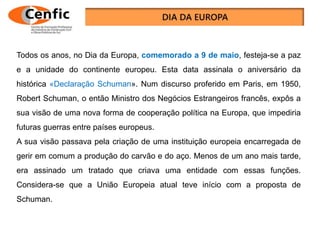 Todos os anos, no Dia da Europa, comemorado a 9 de maio, festeja-se a paz
e a unidade do continente europeu. Esta data assinala o aniversário da
histórica «Declaração Schuman». Num discurso proferido em Paris, em 1950,
Robert Schuman, o então Ministro dos Negócios Estrangeiros francês, expôs a
sua visão de uma nova forma de cooperação política na Europa, que impediria
futuras guerras entre países europeus.
A sua visão passava pela criação de uma instituição europeia encarregada de
gerir em comum a produção do carvão e do aço. Menos de um ano mais tarde,
era assinado um tratado que criava uma entidade com essas funções.
Considera-se que a União Europeia atual teve início com a proposta de
Schuman.
 