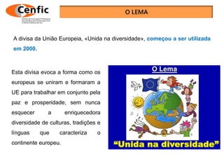 Esta divisa evoca a forma como os
europeus se uniram e formaram a
UE para trabalhar em conjunto pela
paz e prosperidade, sem nunca
esquecer a enriquecedora
diversidade de culturas, tradições e
línguas que caracteriza o
continente europeu.
A divisa da União Europeia, «Unida na diversidade», começou a ser utilizada
em 2000.
 