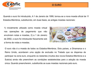 Quando o euro foi introduzido, A 1 de Janeiro de 1999, tornou-se a nova moeda oficial de 11
Estados-Membros, substituindo, em duas fases, as antigas moedas nacionais:
1) inicialmente utilizado como moeda virtual
nas operações de pagamento que não
envolviam notas e moedas, 2) a 1 de Janeiro
de 2002, o euro foi introduzido fisicamente sob
a forma de notas e moedas.
O euro não é a moeda de todos os Estados-Membros. Dois países, a Dinamarca e o
Reino Unido, acordaram uma opção de exclusão no Tratado que os dispensa de
participar na zona euro, enquanto os restantes (muitos dos novos Estados-Membros e a
Suécia) ainda não preenchem as condições estabelecidas para a adoção da moeda
única. Quando preencherem, substituirão as suas moedas nacionais pelo euro.
 