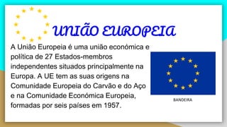 UNIÃO EUROPEIA
A União Europeia é uma união económica e
política de 27 Estados-membros
independentes situados principalmente na
Europa. A UE tem as suas origens na
Comunidade Europeia do Carvão e do Aço
e na Comunidade Económica Europeia,
formadas por seis países em 1957.
BANDEIRA
 