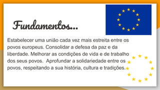 Fundamentos...
Estabelecer uma união cada vez mais estreita entre os
povos europeus. Consolidar a defesa da paz e da
liberdade. Melhorar as condições de vida e de trabalho
dos seus povos. Aprofundar a solidariedade entre os
povos, respeitando a sua história, cultura e tradições.
 