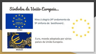 Símbolos da União Europeia...
Hino á alegria (4º andamento da
9ª sinfonia de beethoven) .
HINO
MOEDA
Euro, moeda adoptada por vários
países da União Europeia.
 