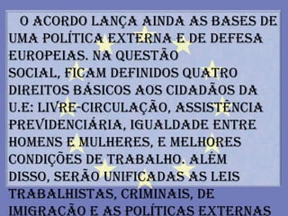 O acordo lança ainda as bases de
uma política externa e de defesa
europeias. Na questão
social, ficam definidos quatro
direitos básicos aos cidadãos da
U.E: livre-circulação, assistência
previdenciária, igualdade entre
homens e mulheres, e melhores
condições de trabalho. Além
disso, serão unificadas as leis
trabalhistas, criminais, de
imigração e as políticas externas
 