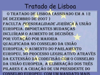 Tratado de Lisboa
  O Tratado de Lisboa (assinado em a 12
de Dezembro de 2007 )
faculta personalidade jurídica à União
Europeia. Importantes mudanças
incluíram o aumento de decisões
por votação por maioria
qualificada no Conselho da União
Europeia, o aumento do Parlamento
Europeu, no processo legislativo através
da extensão da codecisão com o Conselho
da União Europeia, a eliminação dos Três
Pilares e a criação de um Presidente do
 