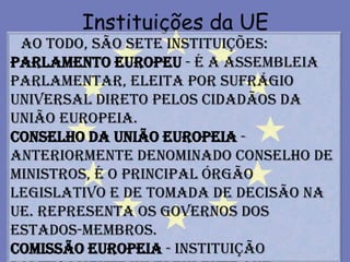 Instituições da UE
 Ao todo, são sete instituições:
Parlamento Europeu - é a assembleia
parlamentar, eleita por sufrágio
universal direto pelos cidadãos da
União Europeia.
Conselho da União Europeia -
anteriormente denominado Conselho de
Ministros, é o principal órgão
legislativo e de tomada de decisão na
UE. Representa os Governos dos
Estados-membros.
Comissão Europeia - instituição
 