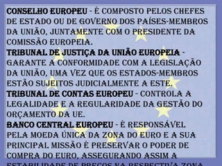 Conselho Europeu - é composto pelos Chefes
de Estado ou de Governo dos países-membros
da União, juntamente com o Presidente da
Comissão Europeia.
Tribunal de Justiça da União Europeia -
garante a conformidade com a legislação
da União, uma vez que os Estados-membros
estão sujeitos judicialmente a este.
Tribunal de Contas Europeu - controla a
legalidade e a regularidade da gestão do
orçamento da UE.
Banco Central Europeu - é responsável
pela moeda única da Zona do Euro e a sua
principal missão é preservar o poder de
compra do euro, assegurando assim a
 