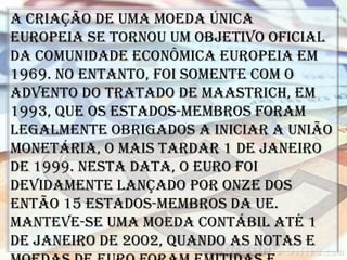 A criação de uma moeda única
europeia se tornou um objetivo oficial
da Comunidade Econômica Europeia em
1969. No entanto, foi somente com o
advento do Tratado de Maastrich, em
1993, que os Estados-membros foram
legalmente obrigados a iniciar a união
monetária, o mais tardar 1 de janeiro
de 1999. Nesta data, o euro foi
devidamente lançado por onze dos
então 15 Estados-membros da UE.
Manteve-se uma moeda contábil até 1
de janeiro de 2002, quando as notas e
 