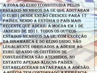 A Zona do Euro (constituída pelos
Estados-membros da UE que adotaram
o euro) desde então cresceu para 17
países, sendo a Estônia o país mais
recente que aderiu à moeda em 1 de
janeiro de 2011. Todos os outros
Estados-membros da UE, com exceção
da Dinamarca e do Reino Unido, são
legalmente obrigados a aderir ao
euro, quando os critérios de
convergência são atendidos, no
entanto apenas alguns países
estabeleceram datas para a adesão.
 