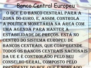 Banco Central Europeu
 O BCE é o banco central para a
zona do euro, e, assim, controla
a política monetária na área com
uma agenda para manter a
estabilidade de preços. Está no
centro do Sistema Europeu de
Bancos Centrais, que compreende
todos os bancos centrais nacionais
da UE e é controlado pelo seu
Conselho Geral, composto pelo
 