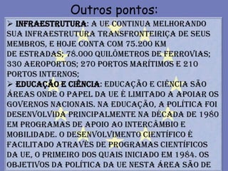 Outros pontos:
 Infraestrutura: A UE continua melhorando
sua infraestrutura transfronteiriça de seus
membros, e hoje conta com 75.200 km
de estradas; 78.000 quilômetros de ferrovias;
330 aeroportos; 270 portos marítimos e 210
portos internos;
 Educação e Ciência: Educação e ciência são
áreas onde o papel da UE é limitado a apoiar os
governos nacionais. Na educação, a política foi
desenvolvida principalmente na década de 1980
em programas de apoio ao intercâmbio e
mobilidade. O desenvolvimento científico é
facilitado através de programas científicos
da UE, o primeiro dos quais iniciado em 1984. Os
objetivos da política da UE nesta área são de
 