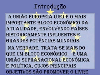 Introdução
 A União Europeia (UE) é o mais
importante bloco econômico da
atualidade, envolvendo países
historicamente influentes e
grandes potências mundiais.
 Na verdade, trata-se mais do
que um bloco econômico. É uma
união supranacional econômica
e política, cujos principais
objetivos são promover o livre
 