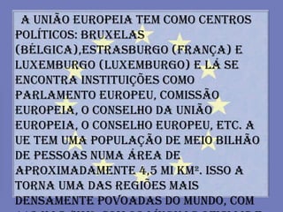 A União Europeia tem como centros
políticos: Bruxelas
(Bélgica),Estrasburgo (França) e
Luxemburgo (Luxemburgo) e lá se
encontra instituições como
Parlamento Europeu, Comissão
Europeia, o Conselho da União
Europeia, o Conselho Europeu, etc. A
UE tem uma população de meio bilhão
de pessoas numa área de
aproximadamente 4,5 mi km². Isso a
torna uma das regiões mais
densamente povoadas do mundo, com
 