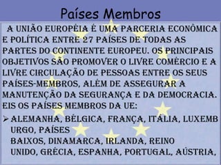 Países Membros
 A União Européia é uma parceria econômica
e política entre 27 países de todas as
partes do continente europeu. Os principais
objetivos são promover o livre comércio e a
livre circulação de pessoas entre os seus
países-membros, além de assegurar a
manutenção da segurança e da democracia.
Eis os países membros da UE:
 Alemanha, Bélgica, França, Itália, Luxemb
  urgo, Países
  Baixos, Dinamarca, Irlanda, Reino
  Unido, Grécia, Espanha, Portugal, Aústria,
 
