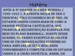 História
Após a 2ª Grande Guerra Mundial (
1939-1945 ), a Europa deixa de ser o
principal pólo econômico do mundo. Os
Estados Unidos consolidam-se como a
grande potência capitalista, que
financia a reconstrução européia por
meio do Plano Marshall. Diante desse
quadro, os países europeus resolvem
unir-se em organizações econômicas
para ampliar os seus mercados
consumidores e competir com os Estados
Unidos e a União Soviética. Assim, em
 