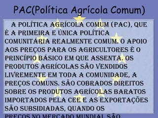 PAC(Política Agrícola Comum)
  A política agrícola comum (PAC), que
é a primeira e única política
comunitária realmente comum. O apoio
aos preços para os agricultores é o
princípio básico em que assenta. Os
produtos agrícolas são vendidos
livremente em toda a Comunidade, a
preços comuns. São cobrados direitos
sobre os produtos agrícolas baratos
importados pela CEE e as exportações
são subsidiadas, quando os
 