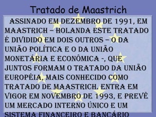 Tratado de Maastrich
 Assinado em dezembro de 1991, em
Maastrich – Holanda este Tratado
é dividido em dois outros – o da
União Política e o da União
Monetária e Econômica -, que
juntos formam o Tratado da União
Européia, mais conhecido como
Tratado de Maastrich. Entra em
vigor em novembro de 1993, e prevê
um mercado interno único e um
 