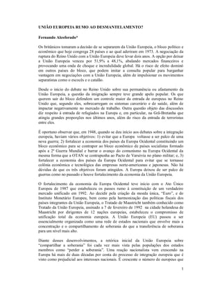 1
UNIÃO EUROPEIA RUMO AO DESMANTELAMENTO?
Fernando Alcoforado*
Os britânicos tomaram a decisão de se separarem da União Europeia, o bloco político e
econômico que hoje congrega 28 países e ao qual aderiram em 1973. A negociação da
ruptura do Reino Unido com a União Europeia deve levar dois anos. A opção por deixar
a União Europeia venceu por 51,9% a 48,1%, abalando mercados financeiros e
provocando uma onda de choque e incredulidade global. Há o risco de efeito dominó
em outros países do bloco, que podem imitar a consulta popular para barganhar
vantagem em negociações com a União Europeia, além de impulsionar os movimentos
separatistas como o escocês e o catalão.
Desde o início do debate no Reino Unido sobre sua permanência ou afastamento da
União Europeia, a questão da imigração sempre teve grande apelo popular. Os que
querem sair do bloco defendem um controle maior da entrada de europeus no Reino
Unido que, segundo eles, sobrecarregam os sistemas carcerário e de saúde, além de
impactar negativamente no mercado de trabalho. Outra questão objeto das discussões
diz respeito à entrada de refugiados na Europa e, em particular, na Grã-Bretanha que
atingiu grandes proporções nos últimos anos, além do risco da entrada de terroristas
entre eles.
É oportuno observar que, em 1948, quando se deu início aos debates sobre a integração
europeia, haviam vários objetivos: 1) evitar que a Europa voltasse a ser palco de uma
nova guerra; 2) fortalecer a economia dos países da Europa Ocidental constituindo um
bloco econômico para se contrapor ao bloco econômico de países socialistas formado
após a 2ª Guerra Mundial e barrar o avanço do comunismo na Europa Ocidental da
mesma forma que a OTAN se contrapunha ao Pacto de Varsóvia no plano militar; e, 3)
fortalecer a economia dos países da Europa Ocidental para evitar que se tornasse
colônia econômica e tecnológica das empresas norte-americanas e japonesas. Não há
dúvidas de que os três objetivos foram atingidos. A Europa deixou de ser palco de
guerras como no passado e houve fortalecimento da economia da União Europeia.
O fortalecimento da economia da Europa Ocidental teve início com o Ato Único
Europeu de 1987 que estabeleceu os passos rumo à constituição de um verdadeiro
mercado unificado em 1992. Ao decidir pela criação da moeda única, “Euro”, e do
Instituto Monetário Europeu, bem como pela harmonização das políticas fiscais dos
países integrantes da União Europeia, o Tratado de Maastricht também conhecido como
Tratado da União Europeia, assinado a 7 de fevereiro de 1992 na cidade holandesa de
Maastricht por dirigentes de 12 nações europeias, estabeleceu o compromisso de
unificação total da economia europeia. A União Europeia (EU) passou a ser
essencialmente organizada como uma rede de estados nacionais que envolve mais a
concentração e o compartilhamento de soberania do que a transferência de soberania
para um nível mais alto.
Diante desses desenvolvimentos, a retórica inicial da União Europeia sobre
“compartilhar a soberania” foi cada vez mais vista pelas populações dos estados
membros como “perder a soberania”. Uma reação nacionalista vem crescendo na
Europa há mais de duas décadas por conta do processo de integração europeia que é
visto como prejudicial aos interesses nacionais. É crescente o número de europeus que
 