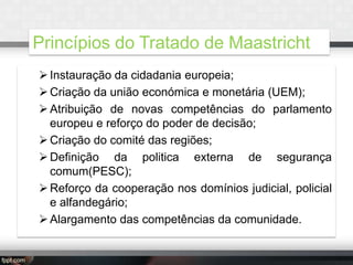 Princípios do Tratado de Maastricht
 Instauração da cidadania europeia;
 Criação da união económica e monetária (UEM);
 Atribuição de novas competências do parlamento
europeu e reforço do poder de decisão;
 Criação do comité das regiões;
 Definição da politica externa de segurança
comum(PESC);
 Reforço da cooperação nos domínios judicial, policial
e alfandegário;
 Alargamento das competências da comunidade.

 