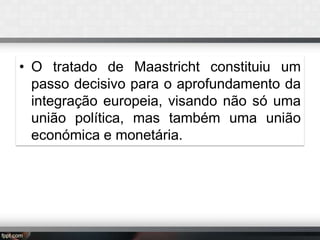 • O tratado de Maastricht constituiu um
passo decisivo para o aprofundamento da
integração europeia, visando não só uma
união política, mas também uma união
económica e monetária.

 