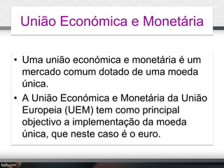 União Económica e Monetária
• Uma união económica e monetária é um
mercado comum dotado de uma moeda
única.
• A União Económica e Monetária da União
Europeia (UEM) tem como principal
objectivo a implementação da moeda
única, que neste caso é o euro.

 
