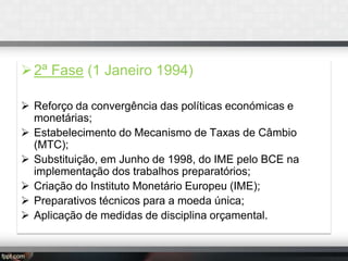  2ª Fase (1 Janeiro 1994)
 Reforço da convergência das políticas económicas e
monetárias;
 Estabelecimento do Mecanismo de Taxas de Câmbio
(MTC);
 Substituição, em Junho de 1998, do IME pelo BCE na
implementação dos trabalhos preparatórios;
 Criação do Instituto Monetário Europeu (IME);
 Preparativos técnicos para a moeda única;
 Aplicação de medidas de disciplina orçamental.

 