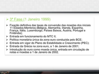 3ª Fase (1 Janeiro 1999)
 Fixação definitiva das taxas de conversão das moedas dos iniciais
11 Estados-Membros (Bélgica, Alemanha, Irlanda, Espanha,
França, Itália, Luxemburgo, Países Baixos, Áustria, Portugal e
Finlândia);
 Entrada em funcionamento do MTC II;
 Política monetária única da zona euro conduzida pelo BCE;
 Entrada em vigor do Plano de Estabilidade e Crescimento (PEC);
 Entrada da Grécia na zona euro, a 1 de Janeiro de 2001;
 Introdução do euro como moeda única, entrada em circulação de
notas e moedas a 1 de Janeiro de 2002.

 